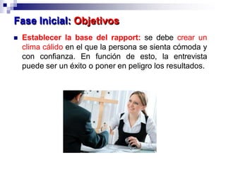  Establecer la base del rapport: se debe crear un
clima cálido en el que la persona se sienta cómoda y
con confianza. En función de esto, la entrevista
puede ser un éxito o poner en peligro los resultados.
Fase Inicial: Objetivos
 