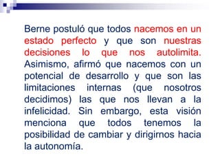 Berne postuló que todos nacemos en un
estado perfecto y que son nuestras
decisiones lo que nos autolimita.
Asimismo, afirmó que nacemos con un
potencial de desarrollo y que son las
limitaciones internas (que nosotros
decidimos) las que nos llevan a la
infelicidad. Sin embargo, esta visión
menciona que todos tenemos la
posibilidad de cambiar y dirigirnos hacia
la autonomía.
 