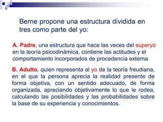 Berne propone una estructura dividida en
tres como parte del yo:
A. Padre, una estructura que hace las veces del superyó
en la teoría psicodinámica, contiene las actitudes y el
comportamiento incorporados de procedencia externa
B. Adulto, quien representa al yo de la teoría freudiana,
en el que la persona aprecia la realidad presente de
forma objetiva, con un sentido adecuado, de forma
organizada, apreciando objetivamente lo que le rodea,
calculando las posibilidades y las probabilidades sobre
la base de su experiencia y conocimientos.
 