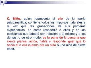 C. Niño, quien representa al ello de la teoría
psicoanalítica, contiene todos los impulsos naturales a
la vez que las grabaciones de sus primeras
experiencias, de cómo respondió a ellas y de las
posiciones que adoptó con relación a él mismo y a los
demás; o de otro modo, es la parte de la persona que
siente piensa, actúa, habla y responde igual que lo
hacía él o ella cuando era un niño o una niña de cierta
edad.
 