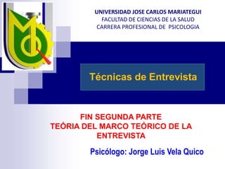 UNIVERSIDAD JOSE CARLOS MARIATEGUI
FACULTAD DE CIENCIAS DE LA SALUD
CARRERA PROFESIONAL DE PSICOLOGIA
Psicólogo: Jorge Luis Vela Quico
Técnicas de Entrevista
FIN SEGUNDA PARTE
TEÓRIA DEL MARCO TEÓRICO DE LA
ENTREVISTA
 