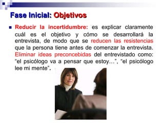entrevista, de modo que se reducen las resistencias
que la persona tiene antes de comenzar la entrevista.
Eliminar ideas preconcebidas del entrevistado como:
“el psicólogo va a pensar que estoy…”, “el psicólogo
lee mi mente”.
Fase Inicial: Objetivos
 Reducir la incertidumbre: es explicar claramente
cuál es el objetivo y cómo se desarrollará la
 