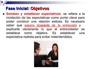  Sondear y establecer expectativas: se refiere a la
nivelación de las expectativas como punto clave para
poder construir una relación exitosa. Es necesario
saber qué espera elpaciente de la entrevista y
explicarle claramente lo que
establece como objetivo.
el entrevistador se
Es establecer una
expectativa realista para evitar malentendidos.
Fase Inicial: Objetivos
 