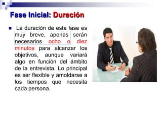  La duración de esta fase es
muy breve, apenas
necesarios ocho o
serán
diez
minutos para alcanzar los
objetivos, aunque variará
algo en función del ámbito
de la entrevista. Lo principal
es ser flexible y amoldarse a
los tiempos que necesita
cada persona.
Fase Inicial: Duración
 