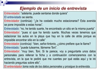 Entrevistador: “adelante, puede sentarse donde quiera”
El entrevistado se sienta.
Entrevistador (continúa): “¿le ha costado mucho estacionarse? Esta avenida
se pone imposible a estas horas”.
Entrevistado: “no, he tenido suerte, he encontrado un sitio en la misma puerta”
Entrevistador: “pues sí que ha tenido suerte. Muchas veces tenemos que
estacionar los autos en la playa que hay en la calle de atrás porque es
imposible encontrar sitio en la calle”
Entrevistador (continúa): “bien, señorAntonio, ¿cómo prefiere que le llame?
Entrevistado: “puede tutearme, llámeme Toni”.
Entrevistador: “muy bien, Toni. Si te parece, voy a preguntarte unos datos
personales para rellenar la ficha y a continuación comenzaremos con la
entrevista, en la que te pediré que me cuentes por qué estás aquí y te iré
haciendo preguntas sobre ello”.
El entrevistador toma nota de los datos personales y prosigue la entrevista.
Ejemplo de un inicio de entrevista
 