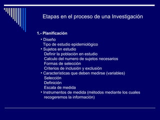 Etapas en el proceso de una Investigación 
1.- Planificación 
• Diseño 
Tipo de estudio epidemiológico 
• Sujetos en estudio 
Definir la población en estudio 
Calculo del numero de sujetos necesarios 
Formas de selección 
Criterios de inclusión y exclusión 
• Características que deben medirse (variables) 
Selección 
Definición 
Escala de medida 
• Instrumentos de medida (métodos mediante los cuales 
recogeremos la información) 
 