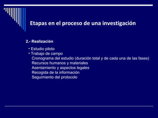 Etapas en el proceso de una investigación 
2.- Realización 
• Estudio piloto 
• Trabajo de campo 
Cronograma del estudio (duración total y de cada una de las fases) 
Recursos humanos y materiales 
Asentamiento y aspectos legales 
Recogida de la información 
Seguimiento del protocolo 
 