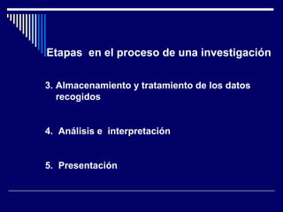 Etapas en el proceso de una investigación 
3. Almacenamiento y tratamiento de los datos 
recogidos 
4. Análisis e interpretación 
5. Presentación 
 