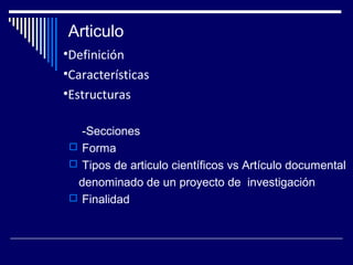 Articulo 
•Definición 
•Características 
•Estructuras 
-Secciones 
 Forma 
 Tipos de articulo científicos vs Artículo documental 
denominado de un proyecto de investigación 
 Finalidad 
 