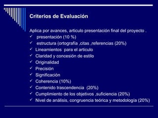 Criterios de Evaluación 
Aplica por avances, articulo presentación final del proyecto . 
 presentación (10 %) 
 estructura (ortografía ,citas ,referencias (20%) 
 Lineamientos para el articulo 
 Claridad y concesión de estilo 
 Originalidad 
 Precisión 
 Significación 
 Coherencia (10%) 
 Contenido trascendencia (20%) 
 Cumplimiento de los objetivos ,suficiencia (20%) 
 Nivel de análisis, congruencia teórica y metodología (20%) 
 