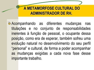 A METAMORFOSE CULTURAL DO
ADMINISTRADOR DE RH.
Acompanhando as diferentes mudanças nas
titulações e no conjunto de responsabilidades
inerentes à função de pessoal, o ocupante dessa
posição, como era de esperar, também sofreu uma
evolução natural no desenvolvimento do seu perfil
“personal” e cultural, de forma a poder acompanhar
as mudanças exigidas a cada nova fase desse
importante trabalho.

 