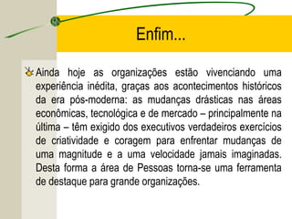 Enfim...
Ainda hoje as organizações estão vivenciando uma
experiência inédita, graças aos acontecimentos históricos
da era pós-moderna: as mudanças drásticas nas áreas
econômicas, tecnológica e de mercado – principalmente na
última – têm exigido dos executivos verdadeiros exercícios
de criatividade e coragem para enfrentar mudanças de
uma magnitude e a uma velocidade jamais imaginadas.
Desta forma a área de Pessoas torna-se uma ferramenta
de destaque para grande organizações.

 