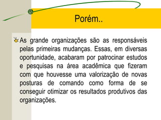 Porém..
As grande organizações são as responsáveis
pelas primeiras mudanças. Essas, em diversas
oportunidade, acabaram por patrocinar estudos
e pesquisas na área acadêmica que fizeram
com que houvesse uma valorização de novas
posturas de comando como forma de se
conseguir otimizar os resultados produtivos das
organizações.

 