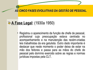AS CINCO FASES EVOLUTIVAS DA GESTÃO DE PESSOAL.

A Fase Legal: (1930a 1950)
• Registrou o aparecimento da função de chefe de pessoal,
profissional cuja preocupação estava centrada no
acompanhamento e na manutenção das recém-criadas
leis trabalhistas da era getulista. Outro dado importante é
destacar que neste momento o poder deixa de estar na
mão dos feitores e passa para as mãos do chefe de
pessoal pelo domínio exercido sobre as regras e normas
jurídicas impostas pela CLT.

 