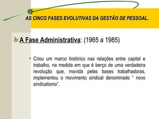 AS CINCO FASES EVOLUTIVAS DA GESTÃO DE PESSOAL.

A Fase Administrativa: (1965 a 1985)
• Criou um marco histórico nas relações entre capital e
trabalho, na medida em que é berço de uma verdadeira
revolução que, movida pelas bases trabalhadoras,
implementou o movimento sindical denominado “ novo
sindicalismo”.

 