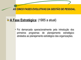 AS CINCO FASES EVOLUTIVAS DA GESTÃO DE PESSOAL.

A Fase Estratégica: (1985 a atual)
• Foi demarcada operacionalmente pela introdução dos
primeiros programas de planejamento estratégico
atrelados ao planejamento estratégico das organizações.

 