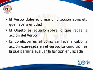 • El Verbo debe referirse a la acción concreta
que hace la entidad
• El Objeto es aquello sobre lo que recae la
acción del Verbo
• La condición es el cómo se lleva a cabo la
acción expresada en el verbo. La condición es
la que permite evaluar la función enunciada
 