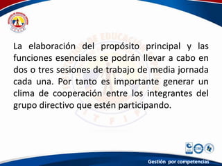 La elaboración del propósito principal y las
funciones esenciales se podrán llevar a cabo en
dos o tres sesiones de trabajo de media jornada
cada una. Por tanto es importante generar un
clima de cooperación entre los integrantes del
grupo directivo que estén participando.
Gestión por competencias
 