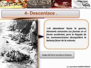 Al abandonar Rusia la guerra, 
Alemania concentra sus fuerzas en el 
frente occidental, pero la llegada de 
los norteamericanos desequilibró la 
balanza favor de la entente. 
Imagen del horror ocurrido en la Guerra. 
Lic. Jesús Nelson HUAMÁN PURIZACA 
 