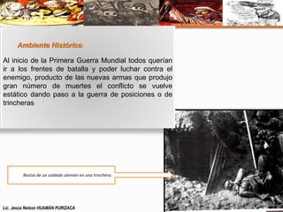Ambiente Histórico 
Al inicio de la Primera Guerra Mundial todos querían 
ir a los frentes de batalla y poder luchar contra el 
enemigo, producto de las nuevas armas que produjo 
gran número de muertes el conflicto se vuelve 
estático dando paso a la guerra de posiciones o de 
trincheras 
Restos de un soldado alemán en una trinchera. 
Lic. Jesús Nelson HUAMÁN PURIZACA 
 