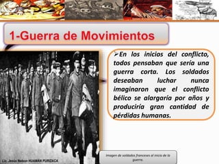 En los inicios del conflicto, 
todos pensaban que sería una 
guerra corta. Los soldados 
deseaban luchar nunca 
imaginaron que el conflicto 
bélico se alargaría por años y 
produciría gran cantidad de 
pérdidas humanas. 
Imagen de soldados franceses al inicio de la 
Lic. Jesús Nelson HUAMÁN PURIZACA guerra. 
 