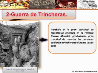 Debido a la gran cantidad de 
tecnológica utilizada en la Primera 
Guerra Mundial, produciendo gran 
cantidad de muertes las potencias 
debieron atrincherarse durante varios 
años 
Imagen de una trinchera durante la batalla de 
Somme 1916. Lic. Jesús Nelson HUAMÁN PURIZACA 
 