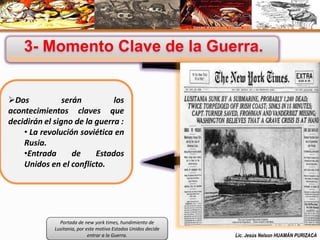 Dos serán los 
acontecimientos claves que 
decidirán el signo de la guerra : 
• La revolución soviética en 
Rusia. 
•Entrada de Estados 
Unidos en el conflicto. 
Portada de new york times, hundimiento de 
Lusitania, por este motivo Estados Unidos decide 
entrar a la Guerra. Lic. Jesús Nelson HUAMÁN PURIZACA 
 