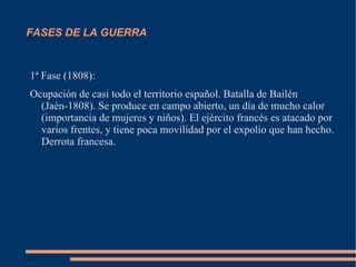 FASES DE LA GUERRA


1ª Fase (1808):
Ocupación de casi todo el territorio español. Batalla de Bailén
  (Jaén-1808). Se produce en campo abierto, un día de mucho calor
  (importancia de mujeres y niños). El ejército francés es atacado por
  varios frentes, y tiene poca movilidad por el expolio que han hecho.
  Derrota francesa.
 