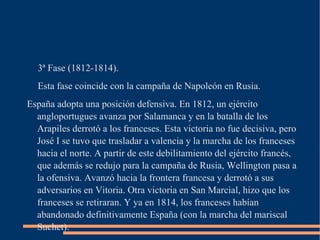 3ª Fase (1812-1814).
  Esta fase coincide con la campaña de Napoleón en Rusia.
España adopta una posición defensiva. En 1812, un ejército
  angloportugues avanza por Salamanca y en la batalla de los
  Arapiles derrotó a los franceses. Esta victoria no fue decisiva, pero
  José I se tuvo que trasladar a valencia y la marcha de los franceses
  hacia el norte. A partir de este debilitamiento del ejército francés,
  que además se redujo para la campaña de Rusia, Wellington pasa a
  la ofensiva. Avanzó hacia la frontera francesa y derrotó a sus
  adversarios en Vitoria. Otra victoria en San Marcial, hizo que los
  franceses se retiraran. Y ya en 1814, los franceses habían
  abandonado definitivamente España (con la marcha del mariscal
  Suchet).
 