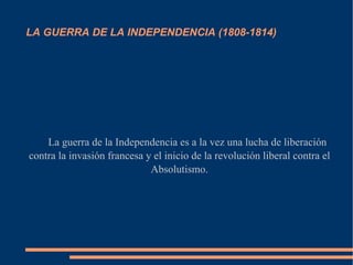 LA GUERRA DE LA INDEPENDENCIA (1808-1814)




    La guerra de la Independencia es a la vez una lucha de liberación
contra la invasión francesa y el inicio de la revolución liberal contra el
                             Absolutismo.
 