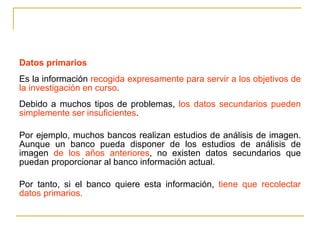 Datos primarios Es la información  recogida expresamente para servir a los objetivos de la investigación en curso .  Debido a muchos tipos de problemas,  los datos secundarios pueden simplemente ser insuficientes .  Por ejemplo, muchos bancos realizan estudios de análisis de imagen. Aunque un banco pueda disponer de los estudios de análisis de imagen  de los años anteriores , no existen datos secundarios que puedan proporcionar al banco información actual.  Por tanto, si el banco quiere esta información,  tiene que recolectar datos primarios. 