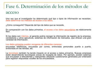 Fase 6. Determinación de los métodos de acceso Una vez que el investigador ha determinado qué tipo o tipos de información se necesitan,  debe determinar los métodos de acceso a los datos .  ¿Cómo conseguirlo? Depende del tipo de datos que se necesite.  En comparación con los datos primarios,  el acceso a los datos  secundarios  es relativamente fácil.  Si los datos son  internos , el gerente podría recoger la información de registro de la empresa, vendedores y otros ejecutivos, sistemas de información de mercados, que ofrecen una gran variedad de información. Los datos  primarios  pueden recogerse de diferentes maneras :  encuestas telefónicas, encuestas por correo, entrevistas personales puerta a puerta, entrevistas en las tiendas, etc.  La  tecnología  también ha tenido impacto en el acceso a datos primarios. Nuevas empresas están desarrollando tecnologías únicas de recogida de datos. Por ejemplo, existen sistemas que encuestan a televidentes y radioyentes utilizando cuestionarios generados por ordenador para registrar respuestas vocales de los encuestados. 