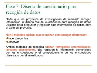 Fase 7. Diseño de cuestionario para recogida de datos Dado que los proyectos de investigación de mercado recogen información, el diseño real del cuestionario para recogida de datos utilizado para preguntar y registrar esta información es crítico para el éxito del proyecto. Hay 2 métodos básicos que se utilizan para recoger información:   Hacer preguntas  Observar Ambos métodos de recogida  utilizan formularios estandarizados ,  llamados cuestionarios , que registran la información comunicada por los encuestados o el comportamiento de los encuestados observado por el investigador. 