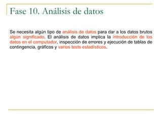 Fase 10. Análisis de datos Se necesita algún tipo de  análisis de datos  para dar a los datos brutos  algún significado . El análisis de datos implica la  introducción de los datos en el computador , inspección de errores y ejecución de tablas de contingencia, gráficos y  varios tests estadísticos . 