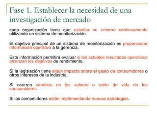 Fase 1. Establecer la necesidad de una investigación de mercado cada organización tiene que  estudiar su entorno continuamente  utilizando un sistema de monitorización.  El objetivo principal de un sistema de monitorización es  proporcionar información operativa  a la gerencia.  Esta información permitirá evaluar  si los actuales resultados operativos alcanzan los objetivos  de rendimiento. Si la legislación tiene  algún impacto sobre el gasto de consumidores  o otros intereses de la industria. Si ocurren  cambios en los valores o estilo de vida de los consumidores. Si los competidores  están implementando nuevas estrategias . 
