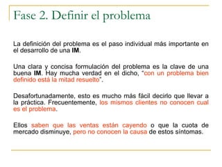 Fase 2. Definir el problema La definición del problema es el paso individual más importante en el desarrollo de una  IM .  Una clara y concisa formulación del problema es la clave de una buena  IM . Hay mucha verdad en el dicho, “ con un problema bien definido está la mitad resuelto ”.  Desafortunadamente, esto es mucho más fácil decirlo que llevar a la práctica. Frecuentemente,  los mismos clientes no conocen cual es el problema .  Ellos  saben que las ventas están cayendo  o que la cuota de mercado disminuye,  pero no conocen la causa  de estos síntomas. 