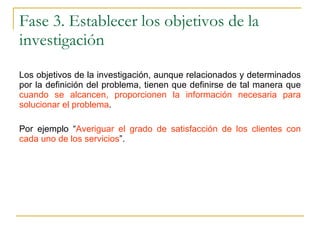 Fase 3. Establecer los objetivos de la investigación Los objetivos de la investigación, aunque relacionados y determinados por la definición del problema, tienen que definirse de tal manera que  cuando se alcancen, proporcionen la información necesaria para solucionar el problema . Por ejemplo “ Averiguar el grado de satisfacción de los clientes con cada uno de los servicios ”. 