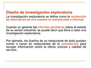 Diseño de investigación exploratoria La investigación exploratoria se define como la  recolección de información de una manera no estructurada e informal .  Cuando un gerente lee  informes periódicos  sobre el estado de su sector industrial, se puede decir que lleva a cabo una investigación exploratoria.  Por ejemplo, los dueños de un restaurante de éxito pueden comer o cenar en restaurantes de la  competencia  para recoger información sobre la oferta, precios y calidad de servicio. 
