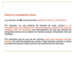 Diseño de investigación causal Los diseños de  IM  causal permiten  aislar las causas y los efectos . Por ejemplo, en una cadena de tiendas de ropa, incluso  si se encuentra que sus clientes han incrementado las compras de ropa por catálogo ,  esto no constituye  una demostración de que sus clientes ha comprado menos en la cadena de tiendas porque compraban más por catálogo.  Por supuesto que es una de las razones,  pero otros factores podrían explicar  por qué han bajado las ventas. Tales factores podrían ir desde la subida de precios hasta cambios de tendencias del mercado. 