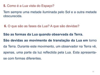 5. Como é a Lua vista do Espaço? 
Tem sempre uma metade iluminada pelo Sol e a outra metade 
obscurecida. 
10 
6. O que são as fases da Lua? A que são devidas? 
São as formas da Lua quando observada da Terra. 
São devidas ao movimento de translação da Lua em torno 
da Terra. Durante este movimento, um observador na Terra vê, 
apenas, uma parte da luz reflectida pela Lua. Esta apresenta-se 
com formas diferentes. 
 