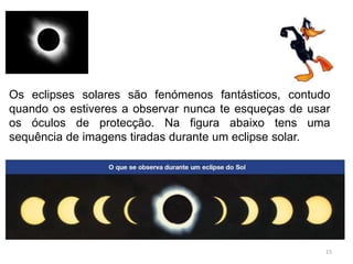 Os eclipses solares são fenómenos fantásticos, contudo 
quando os estiveres a observar nunca te esqueças de usar 
os óculos de protecção. Na figura abaixo tens uma 
sequência de imagens tiradas durante um eclipse solar. 
15 
 