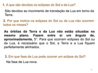 19 
1. A que são devidos os eclipses do Sol e da Lua? 
São devidos ao movimento de translação da Lua em torno da 
Terra. 
2. Por que motivo os eclipses do Sol ou da Lua não ocorrem 
todos os meses? 
As órbitas da Terra e da Lua não estão situadas no 
mesmo plano. Fazem entre si um ângulo de, 
aproximadamente, 5°. Para que ocorram eclipses do Sol ou 
da Lua, é necessário que o Sol, a Terra e a Lua fiquem 
perfeitamente alinhados. 
3. Em que fase da Lua pode ocorrer um eclipse do Sol? 
Na fase de Lua nova. 
 