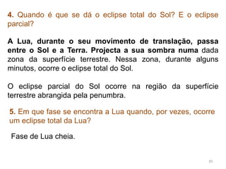 4. Quando é que se dá o eclipse total do Sol? E o eclipse 
parcial? 
A Lua, durante o seu movimento de translação, passa 
entre o Sol e a Terra. Projecta a sua sombra numa dada 
zona da superfície terrestre. Nessa zona, durante alguns 
minutos, ocorre o eclipse total do Sol. 
O eclipse parcial do Sol ocorre na região da superfície 
terrestre abrangida pela penumbra. 
5. Em que fase se encontra a Lua quando, por vezes, ocorre 
um eclipse total da Lua? 
20 
Fase de Lua cheia. 
 
