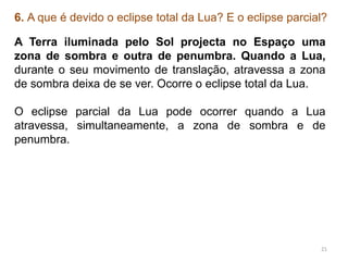 6. A que é devido o eclipse total da Lua? E o eclipse parcial? 
A Terra iluminada pelo Sol projecta no Espaço uma 
zona de sombra e outra de penumbra. Quando a Lua, 
durante o seu movimento de translação, atravessa a zona 
de sombra deixa de se ver. Ocorre o eclipse total da Lua. 
O eclipse parcial da Lua pode ocorrer quando a Lua 
atravessa, simultaneamente, a zona de sombra e de 
penumbra. 
21 
