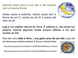 Quando olhas para a Lua não a vês sempre 
com a mesma forma. 
Umas vezes é redonda, outras vezes tem a 
forma de um C, outras de um D e outras até 
nem se vê. 
Lua é um satélite natural da Terra. É esférica e, não tendo luz 
própria, ilumina algumas noites porque reflecte a luz que 
recebe do Sol. 
Para dar uma volta à Terra, a Lua gasta cerca de um mês e gira de 
tal forma que mostra sempre à Terra a mesma face. 
3 
http://www.youtube.com/watch?v=U1OZT3DcFtU&feature=related 
http://www.youtube.com/watch?v=jj22Tmdn1KE&feature=related 
 