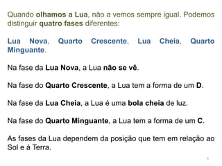 Quando olhamos a Lua, não a vemos sempre igual. Podemos 
distinguir quatro fases diferentes: 
Lua Nova, Quarto Crescente, Lua Cheia, Quarto 
Minguante. 
Na fase da Lua Nova, a Lua não se vê. 
Na fase do Quarto Crescente, a Lua tem a forma de um D. 
Na fase da Lua Cheia, a Lua é uma bola cheia de luz. 
Na fase do Quarto Minguante, a Lua tem a forma de um C. 
As fases da Lua dependem da posição que tem em relação ao 
Sol e à Terra. 
4 
 