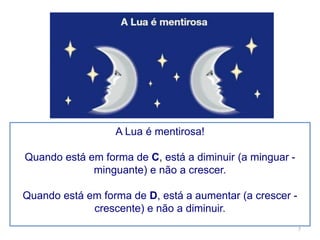 A Lua é mentirosa! 
Quando está em forma de C, está a diminuir (a minguar - 
minguante) e não a crescer. 
Quando está em forma de D, está a aumentar (a crescer - 
crescente) e não a diminuir. 
7 
 