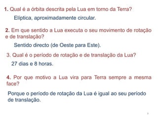 1. Qual é a órbita descrita pela Lua em torno da Terra? 
9 
Elíptica, aproximadamente circular. 
2. Em que sentido a Lua executa o seu movimento de rotação 
e de translação? 
Sentido directo (de Oeste para Este). 
3. Qual é o período de rotação e de translação da Lua? 
27 dias e 8 horas. 
4. Por que motivo a Lua vira para Terra sempre a mesma 
face? 
Porque o período de rotação da Lua é igual ao seu período 
de translação. 
 
