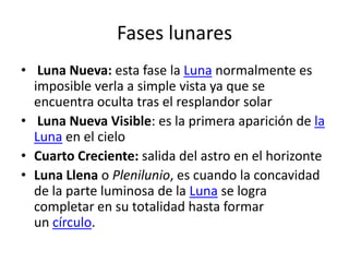 Fases lunares
• Luna Nueva: esta fase la Luna normalmente es
  imposible verla a simple vista ya que se
  encuentra oculta tras el resplandor solar
• Luna Nueva Visible: es la primera aparición de la
  Luna en el cielo
• Cuarto Creciente: salida del astro en el horizonte
• Luna Llena o Plenilunio, es cuando la concavidad
  de la parte luminosa de la Luna se logra
  completar en su totalidad hasta formar
  un círculo.
 