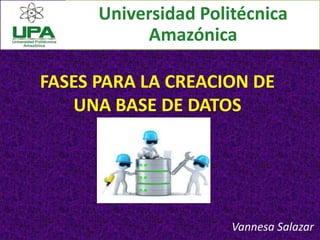 FASES PARA LA CREACION DE
UNA BASE DE DATOS
Vannesa Salazar
Universidad Politécnica
Amazónica
 